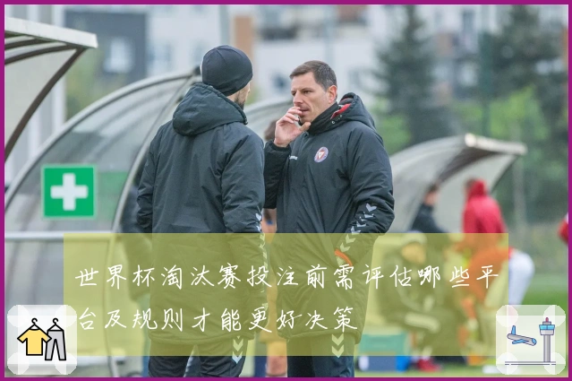世界杯淘汰赛投注前需评估哪些平台及规则才能更好决策